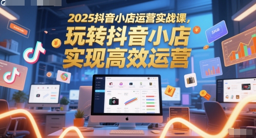 2025抖音小店运营实战课，玩转抖音小店，实现高效运营-创薯资源
