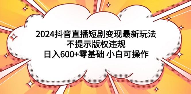 (9305期)2024抖音直播短剧变现最新玩法，不提示版权违规 日入600+零基础 小白可操作-创薯资源