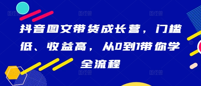 抖音图文带货成长营，门槛低、收益高，从0到1带你学全流程-创薯资源