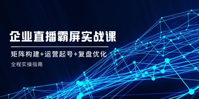 企 业 直 播 霸 屏实战课：矩阵构建+运营起号+复盘优化，全程实操指南-创薯资源