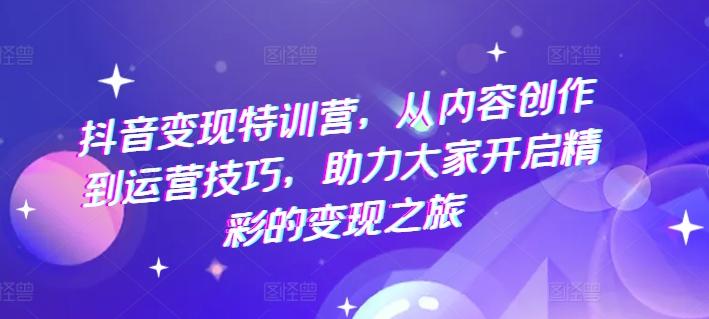 抖音变现特训营，从内容创作到运营技巧，助力大家开启精彩的变现之旅-创薯资源
