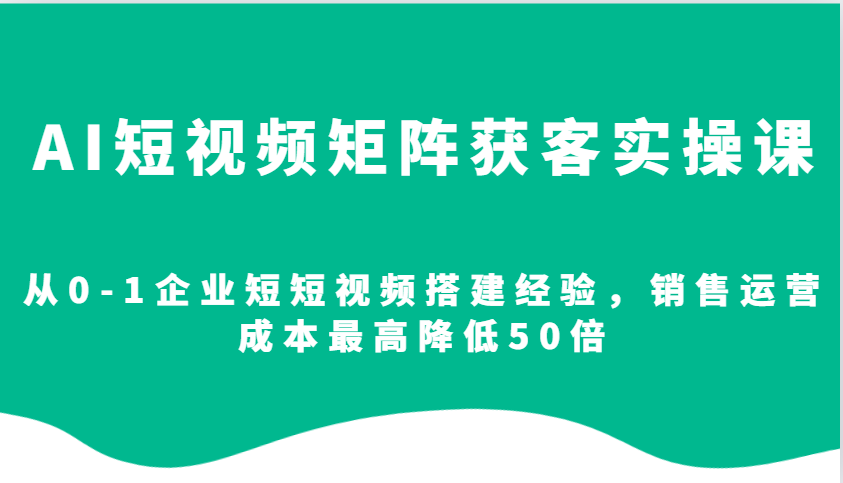 AI短视频矩阵获客实操课，从0-1企业短短视频搭建经验，销售运营成本最高降低50倍-创薯资源