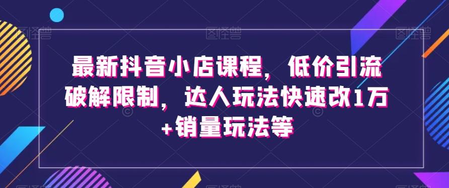 最新抖音小店课程，低价引流破解限制，达人玩法快速改1万+销量玩法等-创薯资源