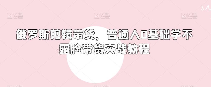 俄罗斯产品剪辑带货，普通人0基础学不露脸带货实战教程-创薯资源