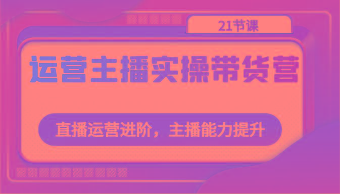 运营主播实操带货营：直播运营进阶，主播能力提升(21节课)-创薯资源