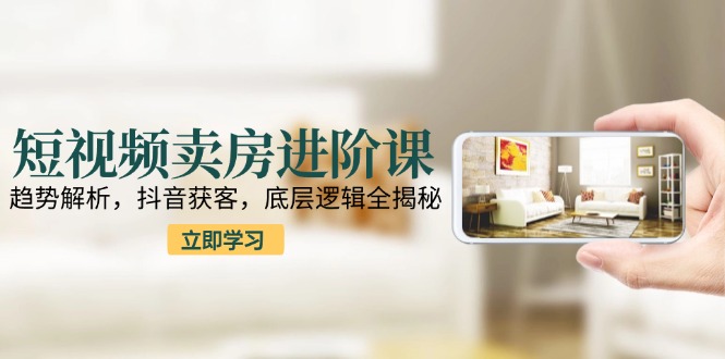 短视频卖房进阶课：趋势解析，抖音获客，底层逻辑全揭秘-创薯资源