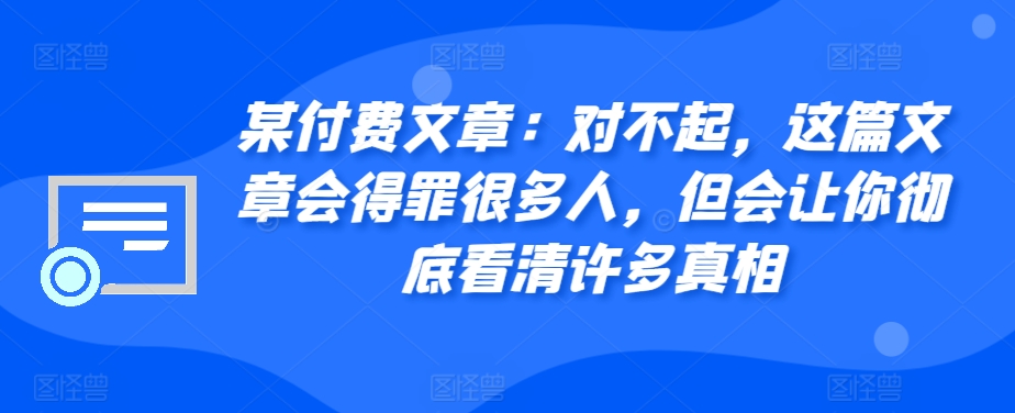 某付费文章：对不起，这篇文章会得罪很多人，但会让你彻底看清许多真相-创薯资源