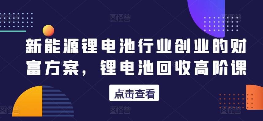 新能源锂电池行业创业的财富方案，锂电池回收高阶课-创薯资源