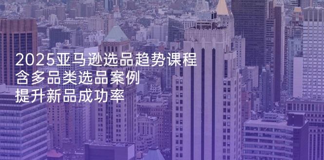 2025亚马逊选品趋势课程，含多品类选品案例，提升新品成功率-创薯资源