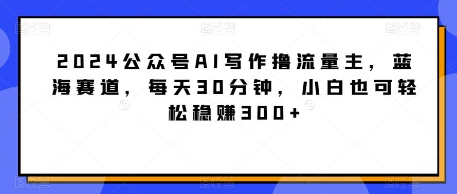 2024公众号AI写作撸流量主，蓝海赛道，每天30分钟，小白也可轻松稳赚300+【揭秘】-创薯资源