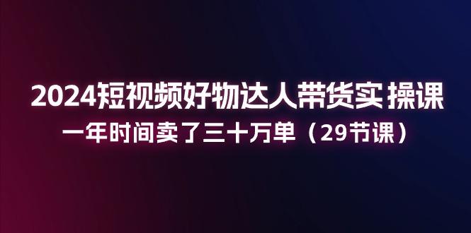 2024短视频好物达人带货实操课：一年时间卖了三十万单(29节课-创薯资源