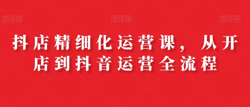 抖店精细化运营课，从开店到抖音运营全流程-创薯资源