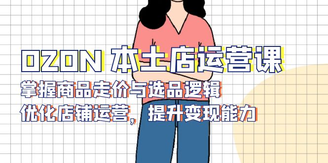 OZON 本土店运营课，掌握商品走价与选品逻辑，优化店铺运营，提升变现能力-创薯资源