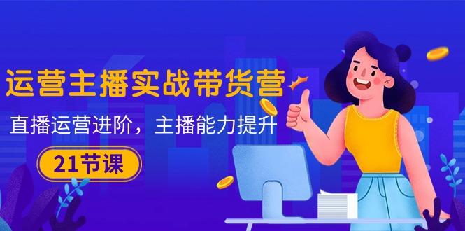 运营主播·实战带货营：直播运营 进阶，主播 能力提升(21节课-创薯资源