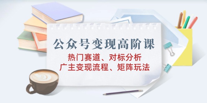 公众号变现高阶课：热门赛道、对标分析、广告主变现流程、矩阵玩法-创薯资源