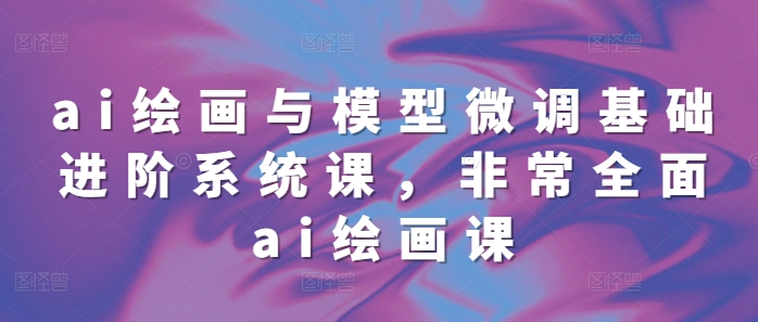 ai绘画与模型微调基础进阶系统课，非常全面ai绘画课(68节)-创薯资源