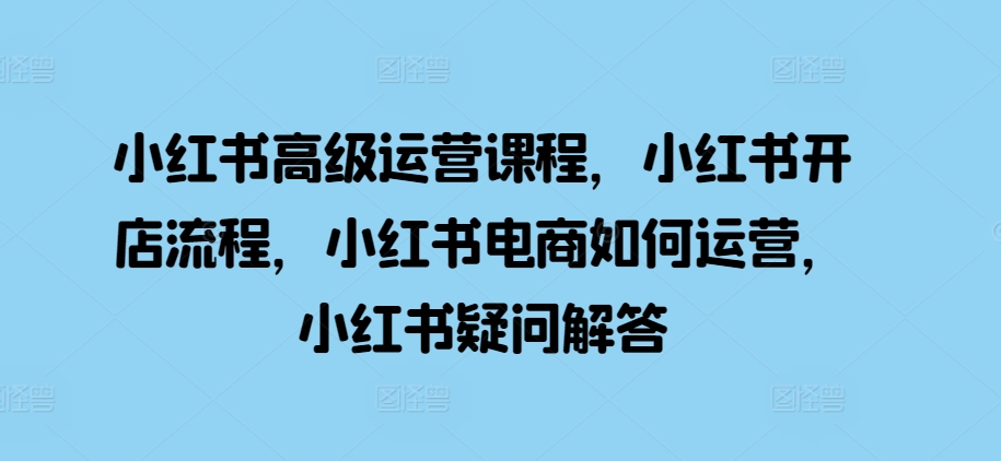 小红书高级运营课程，小红书开店流程，小红书电商如何运营，小红书疑问解答-创薯资源