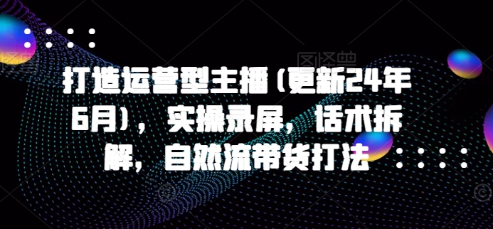 打造运营型主播(更新25年4月)，实操录屏，话术拆解，自然流带货打法-创薯资源