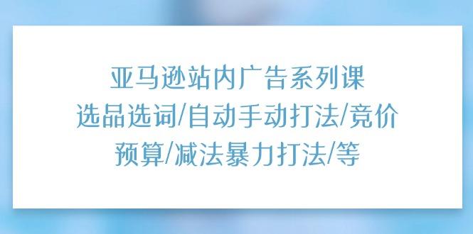 亚马逊站内广告系列课：选品选词/自动手动打法/竞价预算/减法暴力打法/等-创薯资源