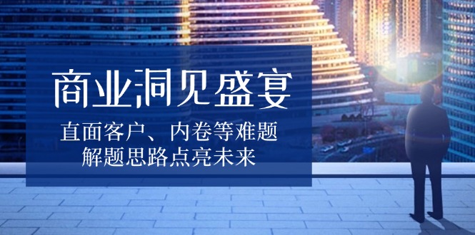 商业洞见盛宴，直面客户、内卷等难题，解题思路点亮未来-创薯资源