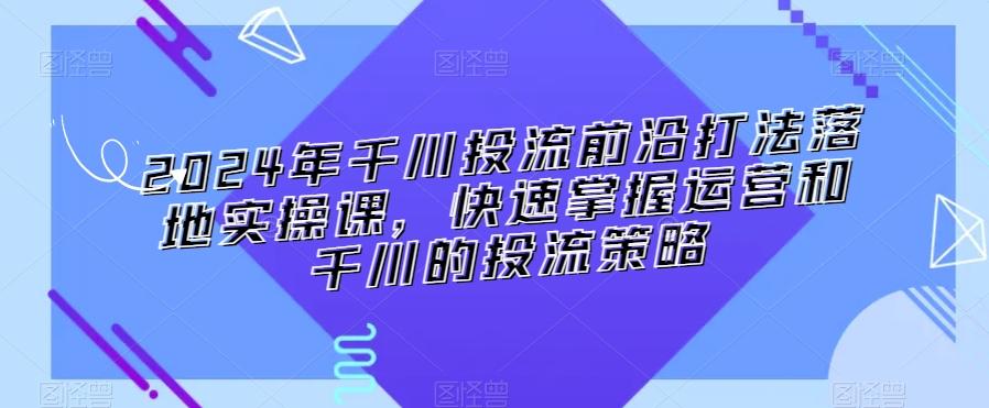 2024年千川投流前沿打法落地实操课，快速掌握运营和千川的投流策略-创薯资源