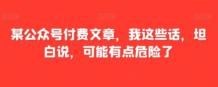 某公众号付费文章，我这些话，坦白说，可能有点危险了-创薯资源