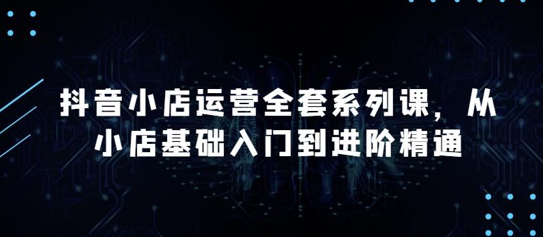 抖音小店运营全套系列课，全新升级，从小店基础入门到进阶精通，系统掌握月销百万小店的核心秘密-创薯资源