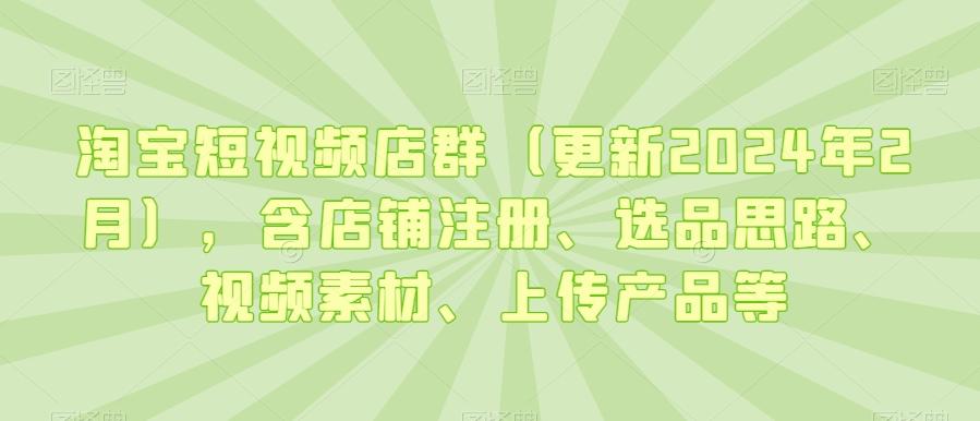 淘宝短视频店群(更新2024年2月)，含店铺注册、选品思路、视频素材、上传产品等-创薯资源