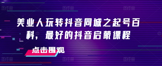 美业人玩转抖音同城之起号百科，最好的抖音启蒙课程-创薯资源