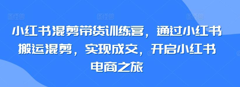 小红书混剪带货训练营，通过小红书搬运混剪，实现成交，开启小红书电商之旅-创薯资源