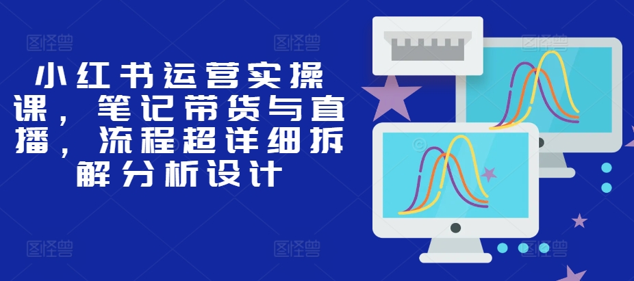 小红书运营实操课，笔记带货与直播，流程超详细拆解分析设计-创薯资源