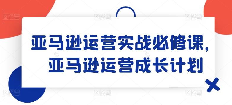 亚马逊运营实战必修课，亚马逊运营成长计划-创薯资源
