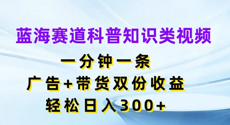 蓝海赛道科普知识类视频，一分钟一条，广告+带货双份收益，轻松日入300+【揭秘】-创薯资源