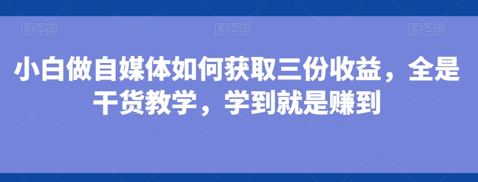 小白做自媒体如何获取三份收益，全是干货教学，学到就是赚到-创薯资源
