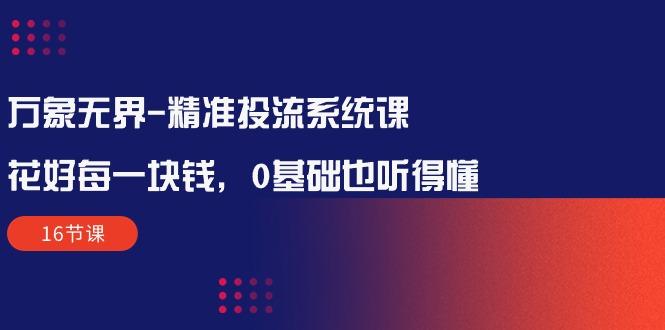 万象无界-精准投流系统课：花好 每一块钱，0基础也听得懂(16节课-创薯资源