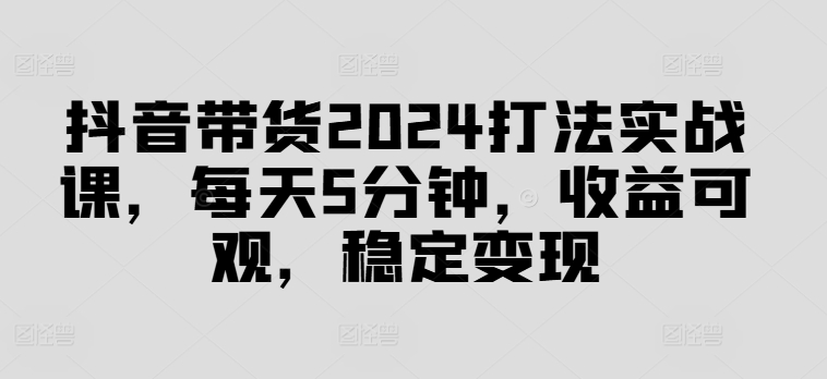 抖音带货2024打法实战课，每天5分钟，收益可观，稳定变现【揭秘】-创薯资源