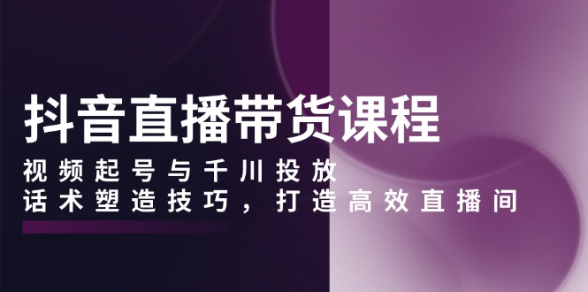 抖音直播带货课程，视频起号与千川投放，话术塑造技巧，打造高效直播间-创薯资源