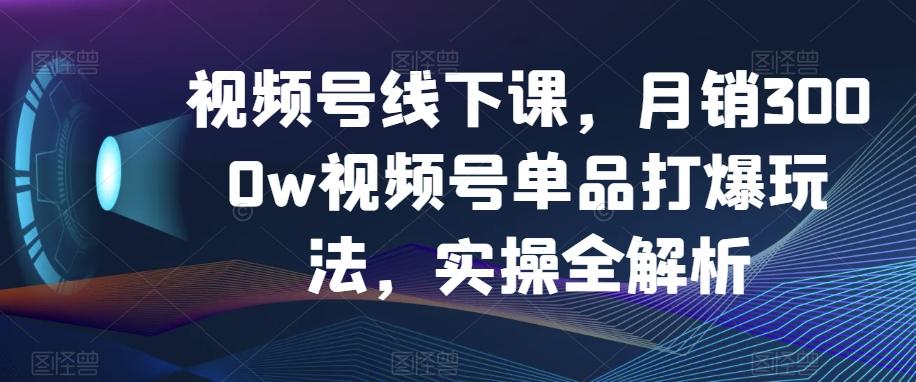 视频号线下课，月销3000w视频号单品打爆玩法，实操全解析-创薯资源