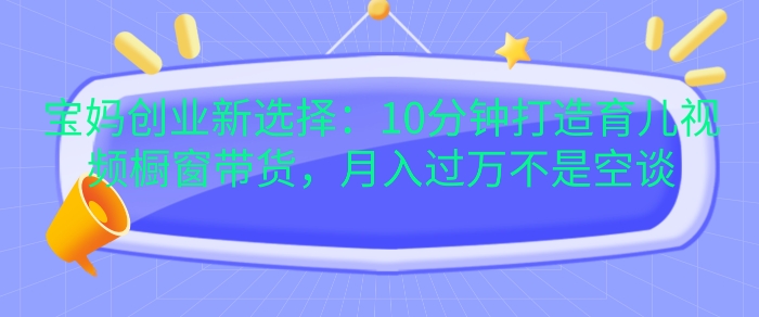 宝妈创业新选择：10分钟打造育儿视频橱窗带货，月入过W不是空谈【揭秘】-创薯资源