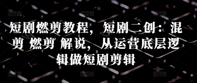 短剧燃剪教程，短剧二创：混剪 燃剪 解说，从运营底层逻辑做短剧剪辑-创薯资源