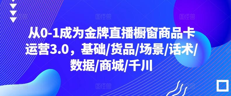 从0-1成为金牌直播橱窗商品卡运营3.0，基础/货品/场景/话术/数据/商城/千川-创薯资源