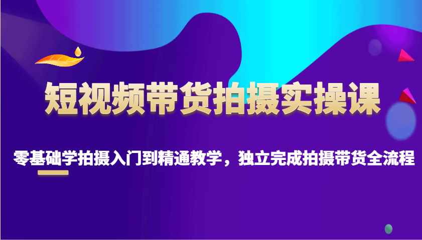 短视频带货拍摄实操课，零基础学拍摄入门到精通教学，独立完成拍摄带货全流程-创薯资源