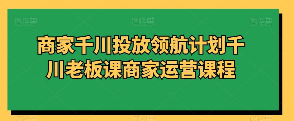 商家千川投放领航计划千川老板课商家运营课程-创薯资源