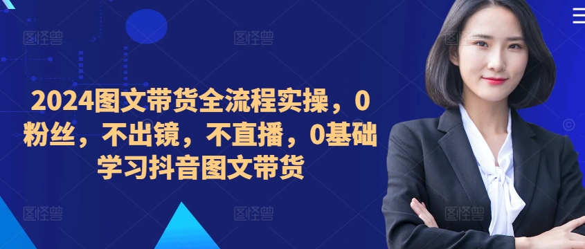 ​​​​​​2024图文带货全流程实操，0粉丝，不出镜，不直播，0基础学习抖音图文带货-创薯资源