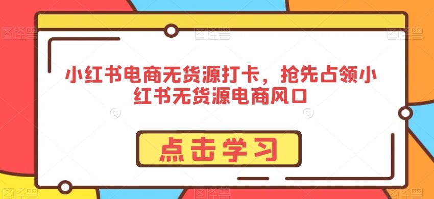 小红书电商无货源打卡，抢先占领小红书无货源电商风口-创薯资源