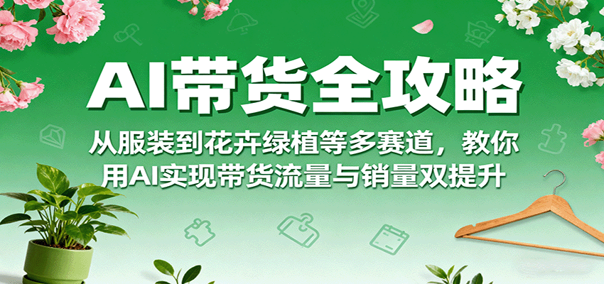 AI带货全攻略，从服装到花卉绿植等多赛道，教你用AI实现带货流量与销量双提升-创薯资源