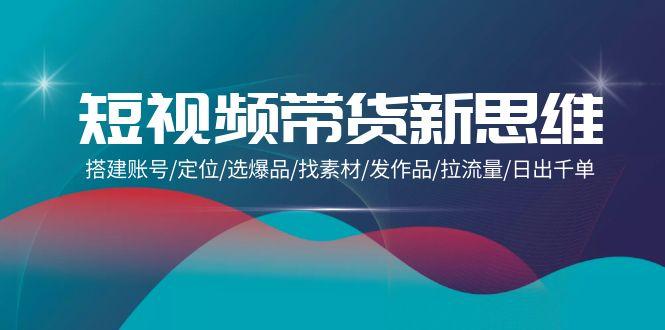 (9837期)短视频带货新思维：搭建账号/定位/选爆品/找素材/发作品/拉流量/日出千单-创薯资源