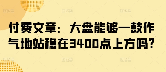 付费文章：大盘能够一鼓作气地站稳在3400点上方吗?-创薯资源