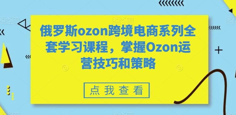俄罗斯ozon跨境电商系列全套学习课程，掌握Ozon运营技巧和策略-创薯资源