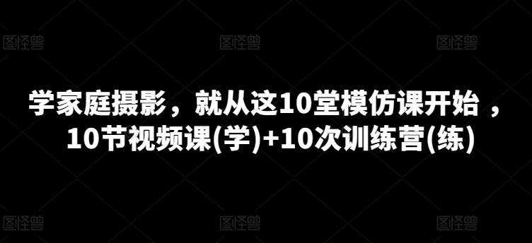 学家庭摄影，就从这10堂模仿课开始 ，10节视频课(学)+10次训练营(练)-创薯资源